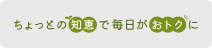 ちょっとの知恵で毎日がおトクに