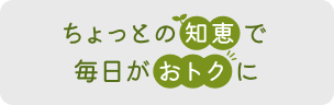 ちょっとの知恵で毎日がおトクに