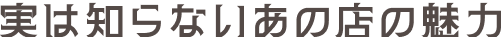実は知らないあの店の魅力